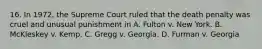 16. In 1972, the Supreme Court ruled that the death penalty was cruel and unusual punishment in A. Fulton v. New York. B. McKleskey v. Kemp. C. Gregg v. Georgia. D. Furman v. Georgia