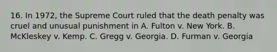 16. In 1972, the Supreme Court ruled that the death penalty was cruel and unusual punishment in A. Fulton v. New York. B. McKleskey v. Kemp. C. Gregg v. Georgia. D. Furman v. Georgia