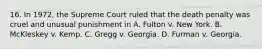 16. In 1972, the Supreme Court ruled that the death penalty was cruel and unusual punishment in A. Fulton v. New York. B. McKleskey v. Kemp. C. Gregg v. Georgia. D. Furman v. Georgia.