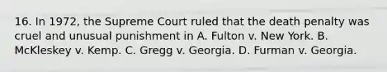 16. In 1972, the Supreme Court ruled that the death penalty was cruel and unusual punishment in A. Fulton v. New York. B. McKleskey v. Kemp. C. Gregg v. Georgia. D. Furman v. Georgia.