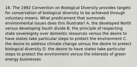 16. The 1992 Convention on Biological Diversity provides targets for conservation of biological diversity to be achieved through voluntary means. What predicament that surrounds environmental issues does this illustrate? A. the developed North versus developing South divide B. the principle of respecting state sovereignty over domestic resources versus the desire to have states take particular steps to protect the environment C. the desire to address climate change versus the desire to protect biological diversity D. the desire to have states take particular steps to protect the environment versus the interests of green energy businesses