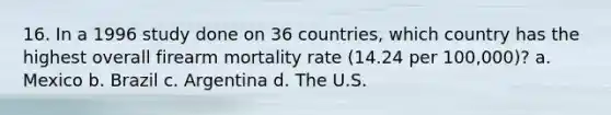 16. In a 1996 study done on 36 countries, which country has the highest overall firearm mortality rate (14.24 per 100,000)? a. Mexico b. Brazil c. Argentina d. The U.S.