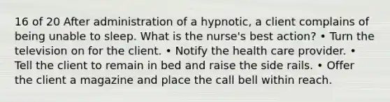 16 of 20 After administration of a hypnotic, a client complains of being unable to sleep. What is the nurse's best action? • Turn the television on for the client. • Notify the health care provider. • Tell the client to remain in bed and raise the side rails. • Offer the client a magazine and place the call bell within reach.