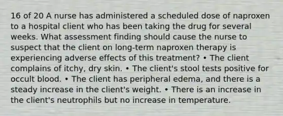 16 of 20 A nurse has administered a scheduled dose of naproxen to a hospital client who has been taking the drug for several weeks. What assessment finding should cause the nurse to suspect that the client on long-term naproxen therapy is experiencing adverse effects of this treatment? • The client complains of itchy, dry skin. • The client's stool tests positive for occult blood. • The client has peripheral edema, and there is a steady increase in the client's weight. • There is an increase in the client's neutrophils but no increase in temperature.