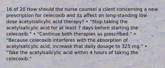 16 of 20 How should the nurse counsel a client concerning a new prescription for celecoxib and its affect on long-standing low-dose acetylsalicylic acid therapy? • "Stop taking the acetylsalicylic acid for at least 7 days before starting the celecoxib." • "Continue both therapies as prescribed." • "Because celecoxib interferes with the absorption of acetylsalicylic acid, increase that daily dosage to 325 mg." • "Take the acetylsalicylic acid within 4 hours of taking the celecoxib."