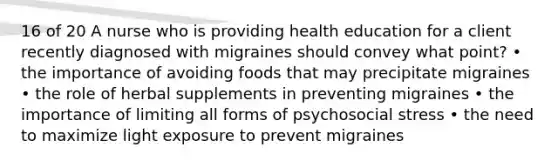 16 of 20 A nurse who is providing health education for a client recently diagnosed with migraines should convey what point? • the importance of avoiding foods that may precipitate migraines • the role of herbal supplements in preventing migraines • the importance of limiting all forms of psychosocial stress • the need to maximize light exposure to prevent migraines