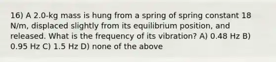 16) A 2.0-kg mass is hung from a spring of spring constant 18 N/m, displaced slightly from its equilibrium position, and released. What is the frequency of its vibration? A) 0.48 Hz B) 0.95 Hz C) 1.5 Hz D) none of the above