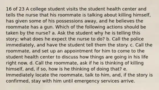 16 of 23 A college student visits the student health center and tells the nurse that his roommate is talking about killing himself, has given some of his possessions away, and he believes the roommate has a gun. Which of the following actions should be taken by the nurse? a. Ask the student why he is telling this story; what does he expect the nurse to do? b. Call the police immediately, and have the student tell them the story. c. Call the roommate, and set up an appointment for him to come to the student health center to discuss how things are going in his life right now. d. Call the roommate, ask if he is thinking of killing himself, and, if so, how is he thinking of doing that? e. Immediately locate the roommate, talk to him, and, if the story is confirmed, stay with him until emergency services arrive.