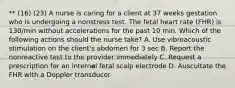 ** (16) (23) A nurse is caring for a client at 37 weeks gestation who is undergoing a nonstress test. The fetal heart rate (FHR) is 130/min without accelerations for the past 10 min. Which of the following actions should the nurse take? A. Use vibroacoustic stimulation on the client's abdomen for 3 sec B. Report the nonreactive test to the provider immediately C. Request a prescription for an internal fetal scalp electrode D. Auscultate the FHR with a Doppler transducer