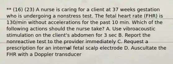 ** (16) (23) A nurse is caring for a client at 37 weeks gestation who is undergoing a nonstress test. The fetal heart rate (FHR) is 130/min without accelerations for the past 10 min. Which of the following actions should the nurse take? A. Use vibroacoustic stimulation on the client's abdomen for 3 sec B. Report the nonreactive test to the provider immediately C. Request a prescription for an internal fetal scalp electrode D. Auscultate the FHR with a Doppler transducer