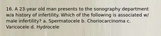 16. A 23-year old man presents to the sonography department w/a history of infertility. Which of the following is associated w/ male infertility? a. Spermatocele b. Choriocarcinoma c. Varicocele d. Hydrocele