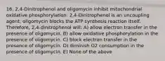 16. 2,4-Dinitrophenol and oligomycin inhibit mitochondrial oxidative phosphorylation. 2,4-Dinitrophenol is an uncoupling agent; oligomycin blocks the ATP synthesis reaction itself. Therefore, 2,4-dinitrophenol will: A) allow electron transfer in the presence of oligomycin. B) allow oxidative phosphorylation in the presence of oligomycin. C) block electron transfer in the presence of oligomycin. D) diminish O2 consumption in the presence of oligomycin. E) None of the above