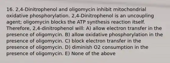 16. 2,4-Dinitrophenol and oligomycin inhibit mitochondrial oxidative phosphorylation. 2,4-Dinitrophenol is an uncoupling agent; oligomycin blocks the ATP synthesis reaction itself. Therefore, 2,4-dinitrophenol will: A) allow electron transfer in the presence of oligomycin. B) allow oxidative phosphorylation in the presence of oligomycin. C) block electron transfer in the presence of oligomycin. D) diminish O2 consumption in the presence of oligomycin. E) None of the above