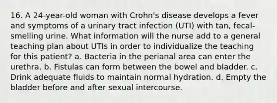 16. A 24-year-old woman with Crohn's disease develops a fever and symptoms of a urinary tract infection (UTI) with tan, fecal-smelling urine. What information will the nurse add to a general teaching plan about UTIs in order to individualize the teaching for this patient? a. Bacteria in the perianal area can enter the urethra. b. Fistulas can form between the bowel and bladder. c. Drink adequate fluids to maintain normal hydration. d. Empty the bladder before and after sexual intercourse.