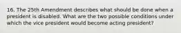 16. The 25th Amendment describes what should be done when a president is disabled. What are the two possible conditions under which the vice president would become acting president?