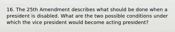 16. The 25th Amendment describes what should be done when a president is disabled. What are the two possible conditions under which the vice president would become acting president?