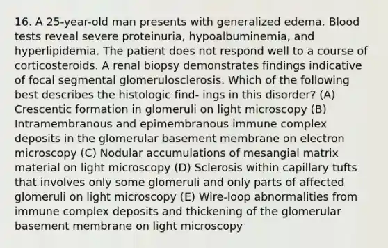 16. A 25-year-old man presents with generalized edema. Blood tests reveal severe proteinuria, hypoalbuminemia, and hyperlipidemia. The patient does not respond well to a course of corticosteroids. A renal biopsy demonstrates findings indicative of focal segmental glomerulosclerosis. Which of the following best describes the histologic find- ings in this disorder? (A) Crescentic formation in glomeruli on light microscopy (B) Intramembranous and epimembranous immune complex deposits in the glomerular basement membrane on electron microscopy (C) Nodular accumulations of mesangial matrix material on light microscopy (D) Sclerosis within capillary tufts that involves only some glomeruli and only parts of affected glomeruli on light microscopy (E) Wire-loop abnormalities from immune complex deposits and thickening of the glomerular basement membrane on light microscopy