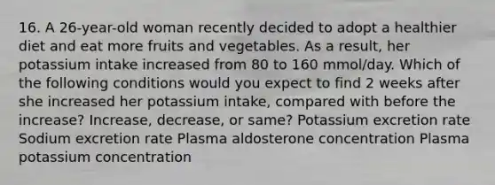 16. A 26-year-old woman recently decided to adopt a healthier diet and eat more fruits and vegetables. As a result, her potassium intake increased from 80 to 160 mmol/day. Which of the following conditions would you expect to find 2 weeks after she increased her potassium intake, compared with before the increase? Increase, decrease, or same? Potassium excretion rate Sodium excretion rate Plasma aldosterone concentration Plasma potassium concentration