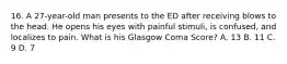 16. A 27-year-old man presents to the ED after receiving blows to the head. He opens his eyes with painful stimuli, is confused, and localizes to pain. What is his Glasgow Coma Score? A. 13 B. 11 C. 9 D. 7