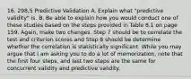 16. 298,5 Predictive Validation A. Explain what "predictive validity" is. B. Be able to explain how you would conduct one of these studies based on the steps provided in Table 8.1 on page 159. Again, make two changes. Step 7 should be to correlate the test and criterion scores and Step 8 should be determine whether the correlation is statistically significant. While you may argue that I am asking you to do a lot of memorization, note that the first four steps, and last two steps are the same for concurrent validity and predictive validity.