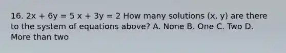 16. 2x + 6y = 5 x + 3y = 2 How many solutions (x, y) are there to the system of equations above? A. None B. One C. Two D. More than two