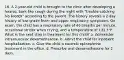 16. A 2-year-old child is brought to the clinic after developing a hoarse, bark-like cough during the night with "trouble catching his breath" according to the parent. The history reveals a 2 day history of low-grade fever and upper respiratory symptoms. On exam, the child has a respiratory rate of 40 breaths per minute, occasional stridor when crying, and a temperature of 101.3°F. What is the next step in treatment for this child? a. Administer intramuscular dexamethasone. b. Admit the child for inpatient hospitalization. c. Give the child a racemic epinephrine treatment in the office. d. Prescribe oral dexamethasone for 2 days.