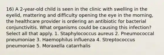 16) A 2-year-old child is seen in the clinic with swelling in the eyelid, mattering and difficulty opening the eye in the morning, the healthcare provider is ordering an antibiotic for bacterial conjunctivitis. What organisms could be causing this infection? Select all that apply. 1. Staphylococcus aureus 2. Pneumococcal pneumoniae 3. Haemophilus influenza 4. Streptococcus pneumoniae 5. Moraxella catarrhalis