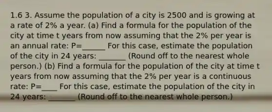 1.6 3. Assume the population of a city is 2500 and is growing at a rate of 2% a year. (a) Find a formula for the population of the city at time t years from now assuming that the 2% per year is an annual rate: P=______ For this case, estimate the population of the city in 24 years: _______ (Round off to the nearest whole person.) (b) Find a formula for the population of the city at time t years from now assuming that the 2% per year is a continuous rate: P=____ For this case, estimate the population of the city in 24 years: _______ (Round off to the nearest whole person.)