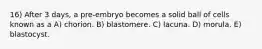 16) After 3 days, a pre-embryo becomes a solid ball of cells known as a A) chorion. B) blastomere. C) lacuna. D) morula. E) blastocyst.