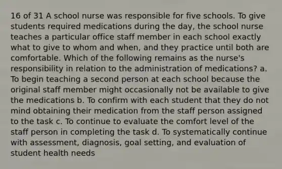 16 of 31 A school nurse was responsible for five schools. To give students required medications during the day, the school nurse teaches a particular office staff member in each school exactly what to give to whom and when, and they practice until both are comfortable. Which of the following remains as the nurse's responsibility in relation to the administration of medications? a. To begin teaching a second person at each school because the original staff member might occasionally not be available to give the medications b. To confirm with each student that they do not mind obtaining their medication from the staff person assigned to the task c. To continue to evaluate the comfort level of the staff person in completing the task d. To systematically continue with assessment, diagnosis, goal setting, and evaluation of student health needs