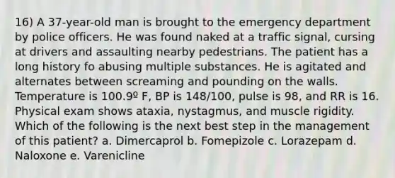 16) A 37-year-old man is brought to the emergency department by police officers. He was found naked at a traffic signal, cursing at drivers and assaulting nearby pedestrians. The patient has a long history fo abusing multiple substances. He is agitated and alternates between screaming and pounding on the walls. Temperature is 100.9º F, BP is 148/100, pulse is 98, and RR is 16. Physical exam shows ataxia, nystagmus, and muscle rigidity. Which of the following is the next best step in the management of this patient? a. Dimercaprol b. Fomepizole c. Lorazepam d. Naloxone e. Varenicline