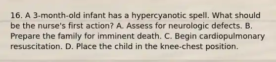 16. A 3-month-old infant has a hypercyanotic spell. What should be the nurse's first action? A. Assess for neurologic defects. B. Prepare the family for imminent death. C. Begin cardiopulmonary resuscitation. D. Place the child in the knee-chest position.