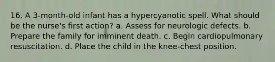 16. A 3-month-old infant has a hypercyanotic spell. What should be the nurse's first action? a. Assess for neurologic defects. b. Prepare the family for imminent death. c. Begin cardiopulmonary resuscitation. d. Place the child in the knee-chest position.