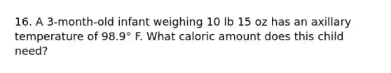 16. A 3-month-old infant weighing 10 lb 15 oz has an axillary temperature of 98.9° F. What caloric amount does this child need?