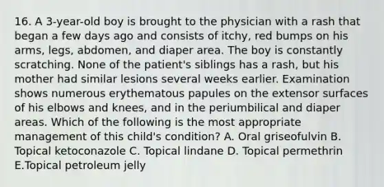 16. A 3-year-old boy is brought to the physician with a rash that began a few days ago and consists of itchy, red bumps on his arms, legs, abdomen, and diaper area. The boy is constantly scratching. None of the patient's siblings has a rash, but his mother had similar lesions several weeks earlier. Examination shows numerous erythematous papules on the extensor surfaces of his elbows and knees, and in the periumbilical and diaper areas. Which of the following is the most appropriate management of this child's condition? A. Oral griseofulvin B. Topical ketoconazole C. Topical lindane D. Topical permethrin E.Topical petroleum jelly