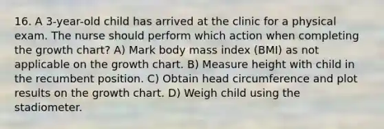 16. A 3-year-old child has arrived at the clinic for a physical exam. The nurse should perform which action when completing the growth chart? A) Mark body mass index (BMI) as not applicable on the growth chart. B) Measure height with child in the recumbent position. C) Obtain head circumference and plot results on the growth chart. D) Weigh child using the stadiometer.