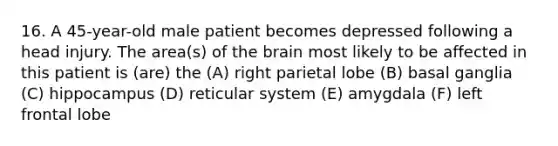 16. A 45-year-old male patient becomes depressed following a head injury. The area(s) of the brain most likely to be affected in this patient is (are) the (A) right parietal lobe (B) basal ganglia (C) hippocampus (D) reticular system (E) amygdala (F) left frontal lobe