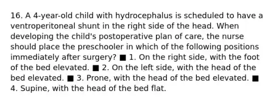 16. A 4-year-old child with hydrocephalus is scheduled to have a ventroperitoneal shunt in the right side of the head. When developing the child's postoperative plan of care, the nurse should place the preschooler in which of the following positions immediately after surgery? ■ 1. On the right side, with the foot of the bed elevated. ■ 2. On the left side, with the head of the bed elevated. ■ 3. Prone, with the head of the bed elevated. ■ 4. Supine, with the head of the bed flat.