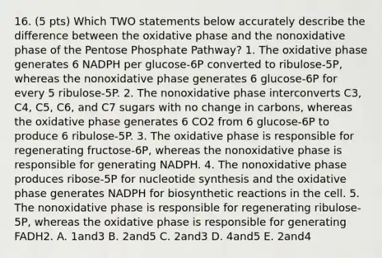 16. (5 pts) Which TWO statements below accurately describe the difference between the oxidative phase and the nonoxidative phase of the Pentose Phosphate Pathway? 1. The oxidative phase generates 6 NADPH per glucose-6P converted to ribulose-5P, whereas the nonoxidative phase generates 6 glucose-6P for every 5 ribulose-5P. 2. The nonoxidative phase interconverts C3, C4, C5, C6, and C7 sugars with no change in carbons, whereas the oxidative phase generates 6 CO2 from 6 glucose-6P to produce 6 ribulose-5P. 3. The oxidative phase is responsible for regenerating fructose-6P, whereas the nonoxidative phase is responsible for generating NADPH. 4. The nonoxidative phase produces ribose-5P for nucleotide synthesis and the oxidative phase generates NADPH for biosynthetic reactions in the cell. 5. The nonoxidative phase is responsible for regenerating ribulose-5P, whereas the oxidative phase is responsible for generating FADH2. A. 1and3 B. 2and5 C. 2and3 D. 4and5 E. 2and4