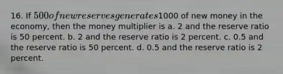 16. ​If 500 of new reserves generates1000 of new money in the economy, then the money multiplier is a. 2 and the reserve ratio is 50 percent. b. ​2 and the reserve ratio is 2 percent. c. ​0.5 and the reserve ratio is 50 percent. d. ​0.5 and the reserve ratio is 2 percent.