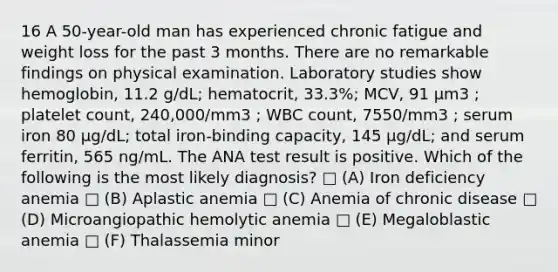 16 A 50-year-old man has experienced chronic fatigue and weight loss for the past 3 months. There are no remarkable findings on physical examination. Laboratory studies show hemoglobin, 11.2 g/dL; hematocrit, 33.3%; MCV, 91 µm3 ; platelet count, 240,000/mm3 ; WBC count, 7550/mm3 ; serum iron 80 µg/dL; total iron-binding capacity, 145 µg/dL; and serum ferritin, 565 ng/mL. The ANA test result is positive. Which of the following is the most likely diagnosis? □ (A) Iron deficiency anemia □ (B) Aplastic anemia □ (C) Anemia of chronic disease □ (D) Microangiopathic hemolytic anemia □ (E) Megaloblastic anemia □ (F) Thalassemia minor