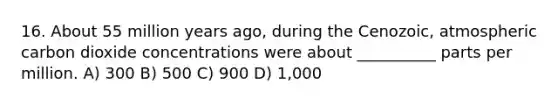 16. About 55 million years ago, during the Cenozoic, atmospheric carbon dioxide concentrations were about __________ parts per million. A) 300 B) 500 C) 900 D) 1,000