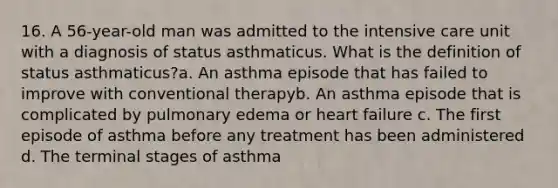 16. A 56-year-old man was admitted to the intensive care unit with a diagnosis of status asthmaticus. What is the definition of status asthmaticus?a. An asthma episode that has failed to improve with conventional therapyb. An asthma episode that is complicated by pulmonary edema or heart failure c. The first episode of asthma before any treatment has been administered d. The terminal stages of asthma