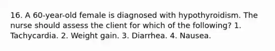 16. A 60-year-old female is diagnosed with hypothyroidism. The nurse should assess the client for which of the following? 1. Tachycardia. 2. Weight gain. 3. Diarrhea. 4. Nausea.