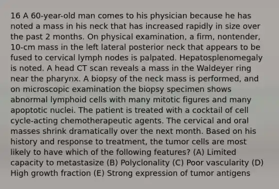 16 A 60-year-old man comes to his physician because he has noted a mass in his neck that has increased rapidly in size over the past 2 months. On physical examination, a firm, nontender, 10-cm mass in the left lateral posterior neck that appears to be fused to cervical lymph nodes is palpated. Hepatosplenomegaly is noted. A head CT scan reveals a mass in the Waldeyer ring near the pharynx. A biopsy of the neck mass is performed, and on microscopic examination the biopsy specimen shows abnormal lymphoid cells with many mitotic figures and many apoptotic nuclei. The patient is treated with a cocktail of cell cycle-acting chemotherapeutic agents. The cervical and oral masses shrink dramatically over the next month. Based on his history and response to treatment, the tumor cells are most likely to have which of the following features? (A) Limited capacity to metastasize (B) Polyclonality (C) Poor vascularity (D) High growth fraction (E) Strong expression of tumor antigens