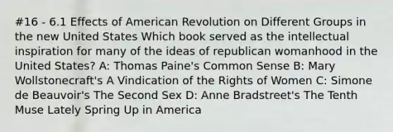 #16 - 6.1 Effects of American Revolution on Different Groups in the new United States Which book served as the intellectual inspiration for many of the ideas of republican womanhood in the United States? A: Thomas Paine's Common Sense B: Mary Wollstonecraft's A Vindication of the Rights of Women C: Simone de Beauvoir's The Second Sex D: Anne Bradstreet's The Tenth Muse Lately Spring Up in America