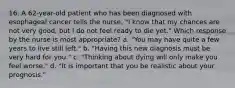 16. A 62-year-old patient who has been diagnosed with esophageal cancer tells the nurse, "I know that my chances are not very good, but I do not feel ready to die yet." Which response by the nurse is most appropriate? a. "You may have quite a few years to live still left." b. "Having this new diagnosis must be very hard for you." c. "Thinking about dying will only make you feel worse." d. "It is important that you be realistic about your prognosis."