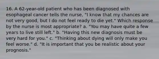 16. A 62-year-old patient who has been diagnosed with esophageal cancer tells the nurse, "I know that my chances are not very good, but I do not feel ready to die yet." Which response by the nurse is most appropriate? a. "You may have quite a few years to live still left." b. "Having this new diagnosis must be very hard for you." c. "Thinking about dying will only make you feel worse." d. "It is important that you be realistic about your prognosis."