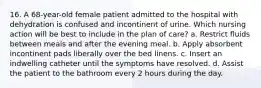 16. A 68-year-old female patient admitted to the hospital with dehydration is confused and incontinent of urine. Which nursing action will be best to include in the plan of care? a. Restrict fluids between meals and after the evening meal. b. Apply absorbent incontinent pads liberally over the bed linens. c. Insert an indwelling catheter until the symptoms have resolved. d. Assist the patient to the bathroom every 2 hours during the day.