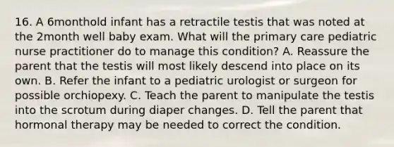 16. A 6monthold infant has a retractile testis that was noted at the 2month well baby exam. What will the primary care pediatric nurse practitioner do to manage this condition? A. Reassure the parent that the testis will most likely descend into place on its own. B. Refer the infant to a pediatric urologist or surgeon for possible orchiopexy. C. Teach the parent to manipulate the testis into the scrotum during diaper changes. D. Tell the parent that hormonal therapy may be needed to correct the condition.